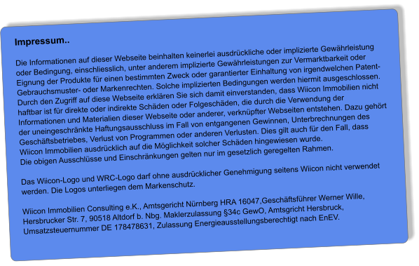 Impressum..  Die Informationen auf dieser Webseite beinhalten keinerlei ausdrückliche oder implizierte Gewährleistung oder Bedingung, einschliesslich, unter anderem implizierte Gewährleistungen zur Vermarktbarkeit oder Eignung der Produkte für einen bestimmten Zweck oder garantierter Einhaltung von irgendwelchen Patent- Gebrauchsmuster- oder Markenrechten. Solche implizierten Bedingungen werden hiermit ausgeschlossen. Durch den Zugriff auf diese Webseite erklären Sie sich damit einverstanden, dass Wiicon Immobilien nicht haftbar ist für direkte oder indirekte Schäden oder Folgeschäden, die durch die Verwendung der Informationen und Materialien dieser Webseite oder anderer, verknüpfter Webseiten entstehen. Dazu gehört der uneingeschränkte Haftungsausschluss im Fall von entgangenen Gewinnen, Unterbrechnungen des Geschäftsbetriebes, Verlust von Programmen oder anderen Verlusten. Dies gilt auch für den Fall, dass Wiicon Immobilien ausdrücklich auf die Möglichkeit solcher Schäden hingewiesen wurde. Die obigen Ausschlüsse und Einschränkungen gelten nur im gesetzlich geregelten Rahmen.  Das Wiicon-Logo und WRC-Logo darf ohne ausdrücklicher Genehmigung seitens Wiicon nicht verwendet werden. Die Logos unterliegen dem Markenschutz.  Wiicon Immobilien Consulting e.K., Amtsgericht Nürnberg HRA 16047,Geschäftsführer Werner Wille, Hersbrucker Str. 7, 90518 Altdorf b. Nbg. Maklerzulassung §34c GewO, Amtsgricht Hersbruck, Umsatzsteuernummer DE 178478631, Zulassung Energieausstellungsberechtigt nach EnEV.